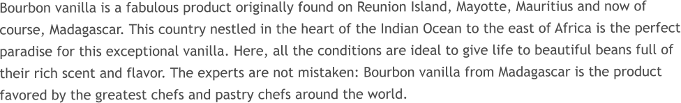 Bourbon vanilla is a fabulous product originally found on Reunion Island, Mayotte, Mauritius and now of course, Madagascar. This country nestled in the heart of the Indian Ocean to the east of Africa is the perfect paradise for this exceptional vanilla. Here, all the conditions are ideal to give life to beautiful beans full of their rich scent and flavor. The experts are not mistaken: Bourbon vanilla from Madagascar is the product favored by the greatest chefs and pastry chefs around the world.