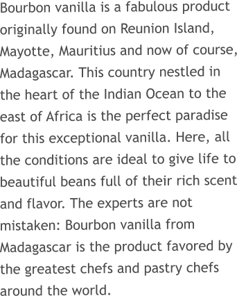 Bourbon vanilla is a fabulous product originally found on Reunion Island, Mayotte, Mauritius and now of course, Madagascar. This country nestled in the heart of the Indian Ocean to the east of Africa is the perfect paradise for this exceptional vanilla. Here, all the conditions are ideal to give life to beautiful beans full of their rich scent and flavor. The experts are not mistaken: Bourbon vanilla from Madagascar is the product favored by the greatest chefs and pastry chefs around the world.